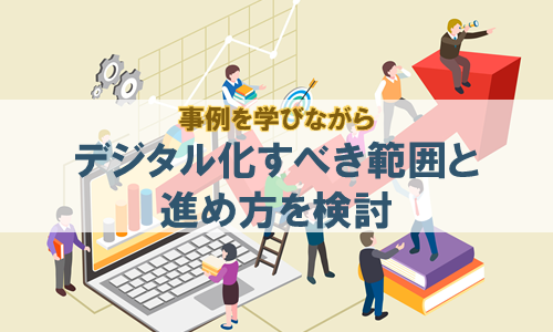 事例を学びながらデジタル化すべき範囲と進め方を検討