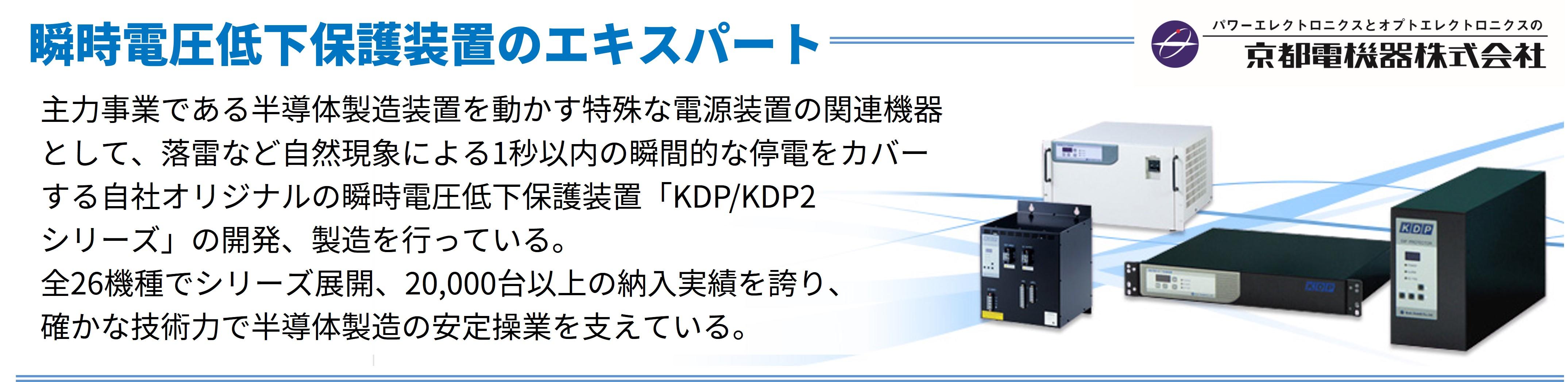 主力事業である半導体製造装置を動かす特殊な電源装置の関連機器として、落雷など自然現象による1秒以内の瞬間的な停電をカバーする自社オリジナルの瞬時電圧低下保護装置「KDP/KDP2シリーズ」の開発、製造を行っている。全26種類でシリーズ展開、20,000台以上の納入実績を誇り、確かな技術力で半導体製造の安定操業を支えている。