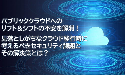 パブリッククラウドへのリフト&シフトの不安を解消!<br>見落としがちなクラウド移行時に考えるべきセキュリティ課題とその解決策とは?