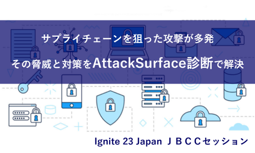 Ignite 23 Japan ＪＢＣＣセッション「サプライチェーンを狙った攻撃が多発。その脅威と対策をAttack Surface診断で解決」