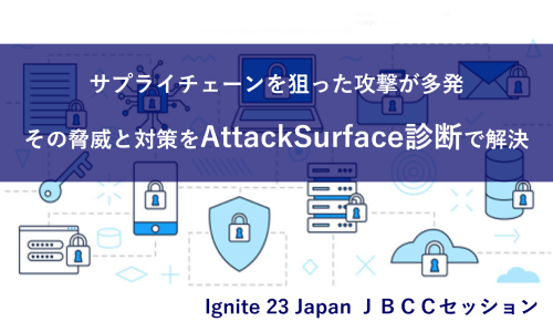 Ignite 23 Japan ＪＢＣＣセッション「サプライチェーンを狙った攻撃が多発。その脅威と対策をAttackSurface診断で解決」